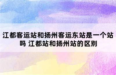 江都客运站和扬州客运东站是一个站吗 江都站和扬州站的区别